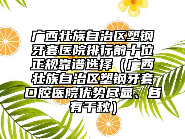 广西壮族自治区塑钢牙套医院排行前十位正规靠谱选择（广西壮族自治区塑钢牙套口腔医院优势尽显、各有千秋）