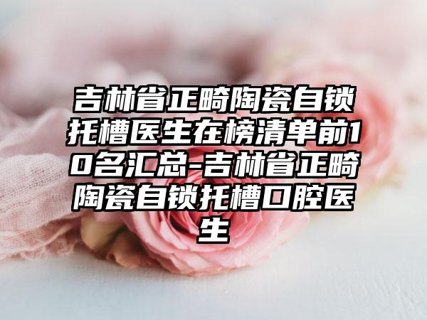 吉林省正畸陶瓷自锁托槽医生在榜清单前10名汇总-吉林省正畸陶瓷自锁托槽口腔医生