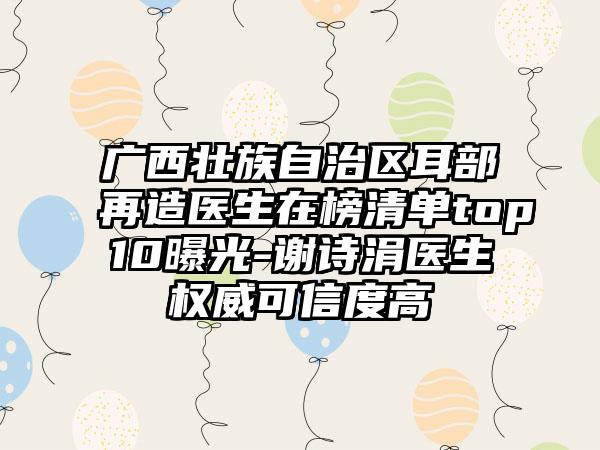 广西壮族自治区耳部再造医生在榜清单top10曝光-谢诗涓医生权威可信度高