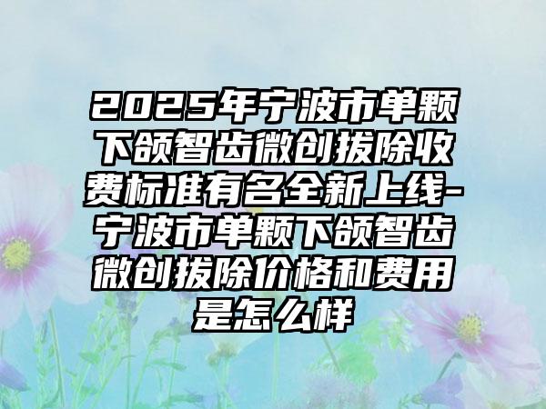 2025年宁波市单颗下颌智齿微创拔除收费标准有名全新上线-宁波市单颗下颌智齿微创拔除价格和费用是怎么样