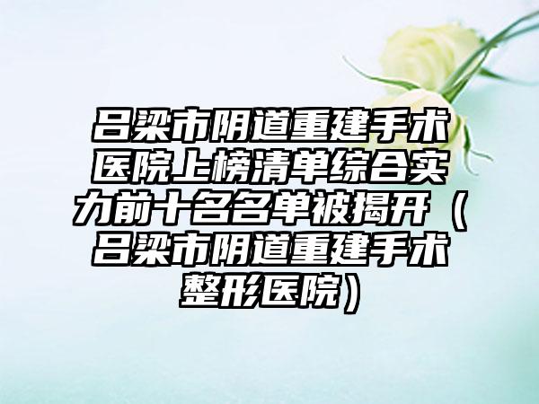 吕梁市阴道重建手术医院上榜清单综合实力前十名名单被揭开（吕梁市阴道重建手术整形医院）