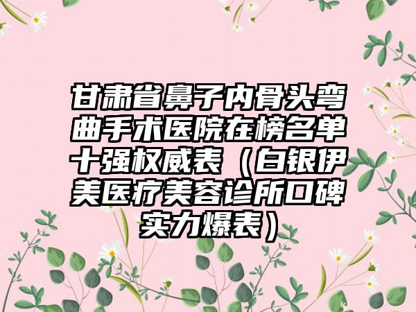 甘肃省鼻子内骨头弯曲手术医院在榜名单十强权威表（白银伊美医疗美容诊所口碑实力爆表）