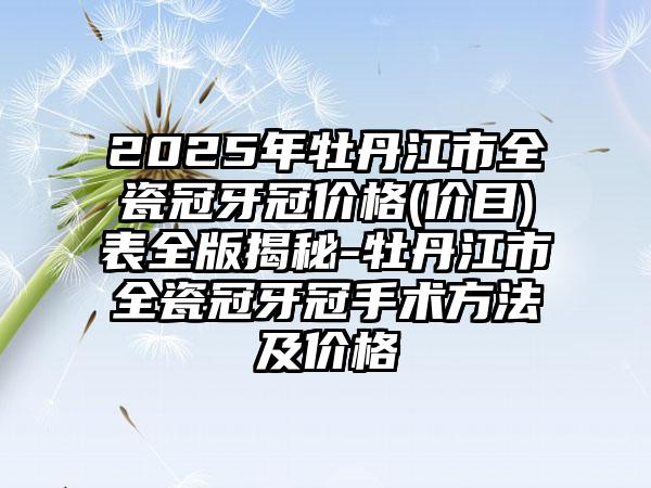 2025年牡丹江市全瓷冠牙冠价格(价目)表全版揭秘-牡丹江市全瓷冠牙冠手术方法及价格