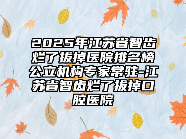 2025年江苏省智齿烂了拔掉医院排名榜公立机构专家常驻-江苏省智齿烂了拔掉口腔医院