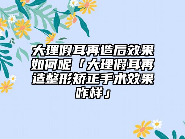 大理假耳再造后效果如何呢「大理假耳再造整形矫正手术效果咋样」