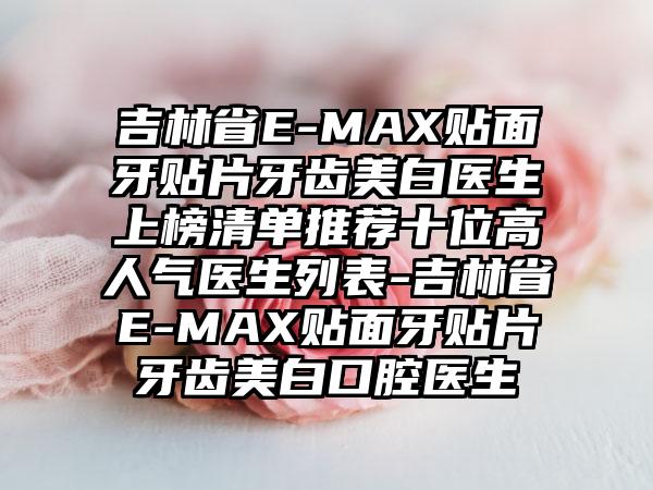 吉林省E-MAX贴面牙贴片牙齿美白医生上榜清单推荐十位高人气医生列表-吉林省E-MAX贴面牙贴片牙齿美白口腔医生