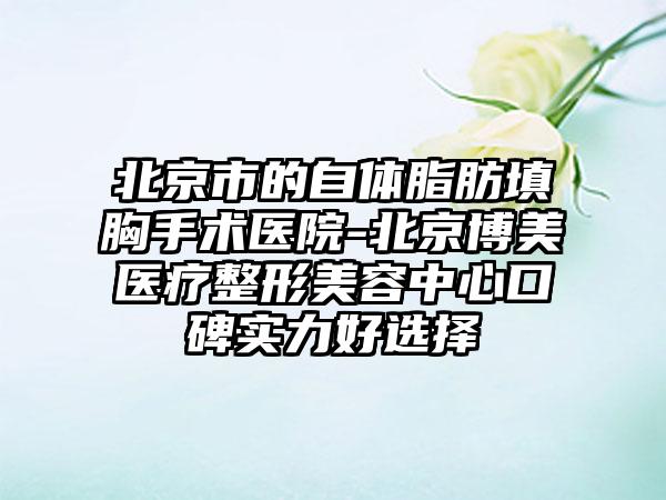 北京市的自体脂肪填胸手术医院-北京博美医疗整形美容中心口碑实力好选择