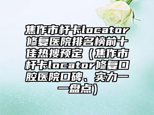 焦作市杆卡locator修复医院排名榜前十佳热搜预定（焦作市杆卡locator修复口腔医院口碑、实力一一盘点）