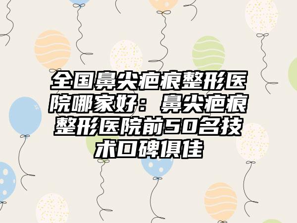 全国鼻尖疤痕整形医院哪家好：鼻尖疤痕整形医院前50名技术口碑俱佳