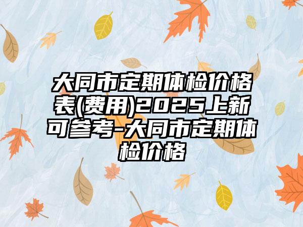 大同市定期体检价格表(费用)2025上新可参考-大同市定期体检价格