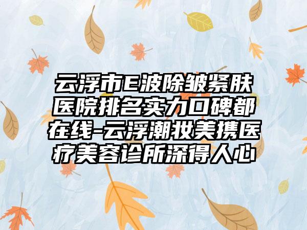 云浮市E波除皱紧肤医院排名实力口碑都在线-云浮潮妆美携医疗美容诊所深得人心