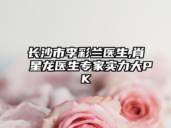 长沙市李彩兰医生,肖星龙医生专家实力大PK