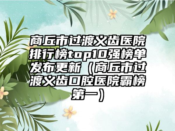 商丘市过渡义齿医院排行榜top10强榜单发布更新（商丘市过渡义齿口腔医院霸榜第一）