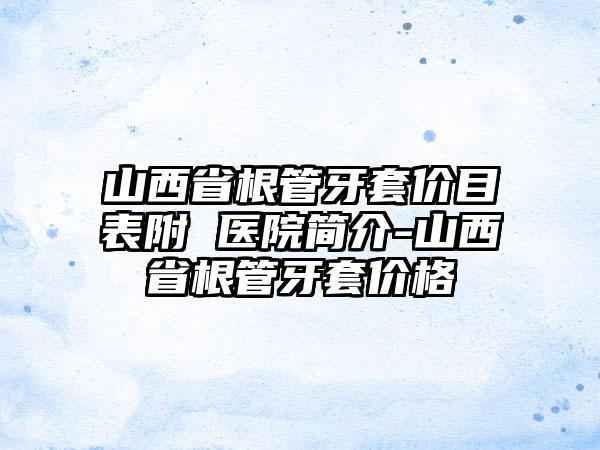 山西省根管牙套价目表附 医院简介-山西省根管牙套价格