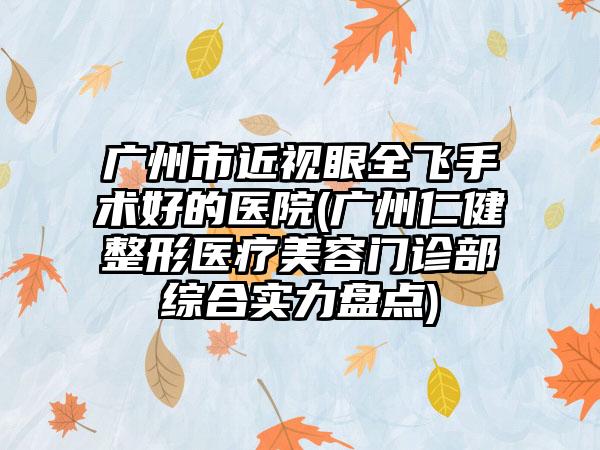 广州市近视眼全飞手术好的医院(广州仁健整形医疗美容门诊部综合实力盘点)