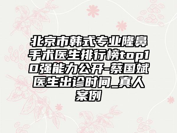 北京市韩式专业隆鼻手术医生排行榜top10强能力公开-蔡国斌医生出诊时间_真人案例