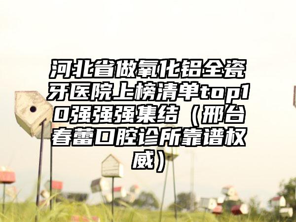 河北省做氧化铝全瓷牙医院上榜清单top10强强强集结（邢台春蕾口腔诊所靠谱权威）