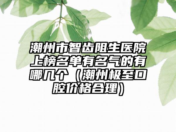 潮州市智齿阻生医院上榜名单有名气的有哪几个（潮州极至口腔价格合理）