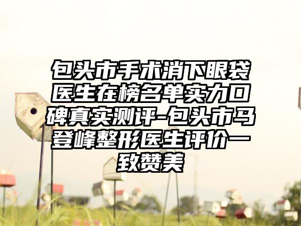 包头市手术消下眼袋医生在榜名单实力口碑真实测评-包头市马登峰整形医生评价一致赞美