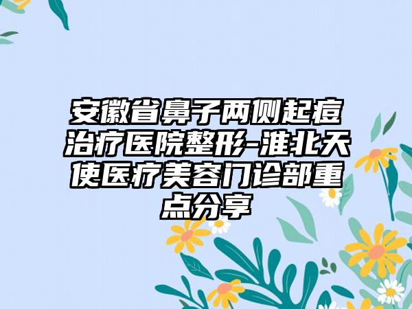 安徽省鼻子两侧起痘治疗医院整形-淮北天使医疗美容门诊部重点分享