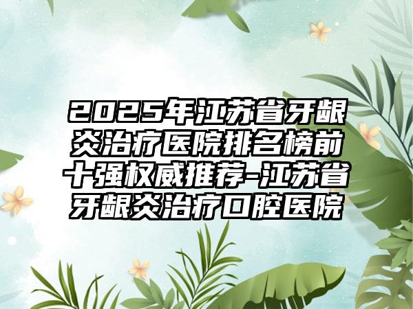 2025年江苏省牙龈炎治疗医院排名榜前十强权威推荐-江苏省牙龈炎治疗口腔医院