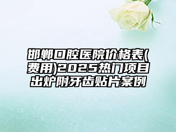 邯郸口腔医院价格表(费用)2025热门项目出炉附牙齿贴片案例