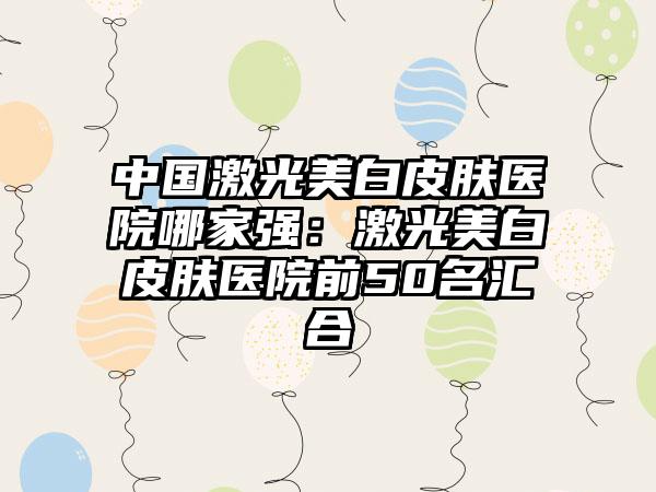 中国激光美白皮肤医院哪家强：激光美白皮肤医院前50名汇合