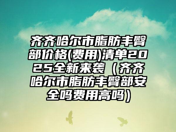 齐齐哈尔市脂肪丰臀部价格(费用)清单2025全新来袭（齐齐哈尔市脂肪丰臀部安全吗费用高吗）