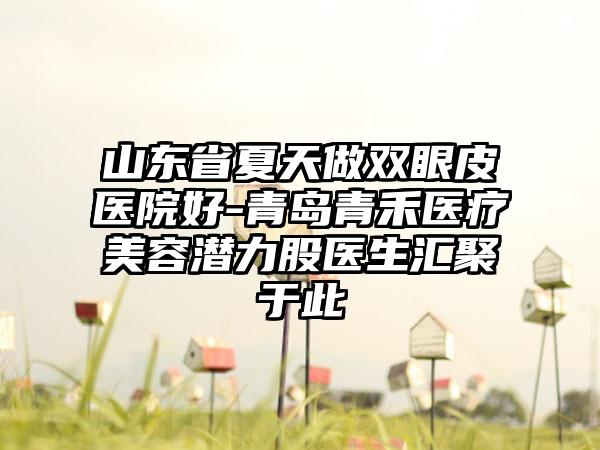 山东省夏天做双眼皮医院好-青岛青禾医疗美容潜力股医生汇聚于此