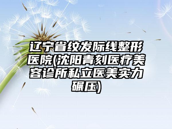 辽宁省纹发际线整形医院(沈阳青刻医疗美容诊所私立医美实力碾压)