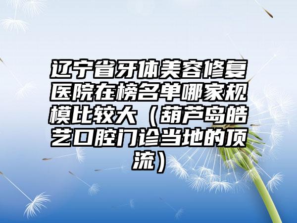 辽宁省牙体美容修复医院在榜名单哪家规模比较大（葫芦岛皓艺口腔门诊当地的顶流）