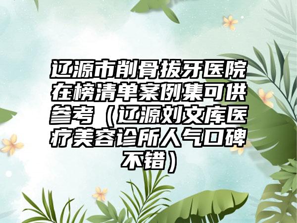 辽源市削骨拔牙医院在榜清单案例集可供参考（辽源刘文库医疗美容诊所人气口碑不错）