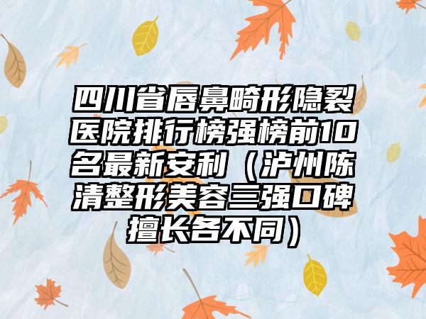 四川省唇鼻畸形隐裂医院排行榜强榜前10名最新安利（泸州陈清整形美容三强口碑擅长各不同）