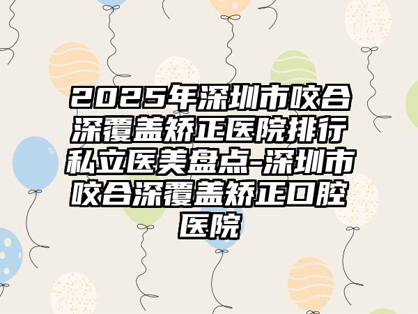 2025年深圳市咬合深覆盖矫正医院排行私立医美盘点-深圳市咬合深覆盖矫正口腔医院