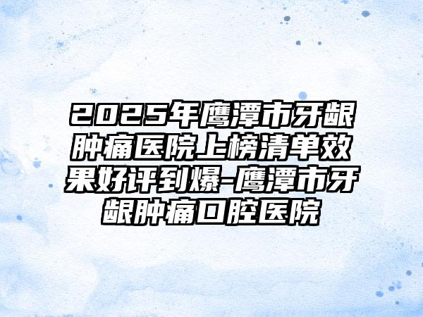 2025年鹰潭市牙龈肿痛医院上榜清单效果好评到爆-鹰潭市牙龈肿痛口腔医院