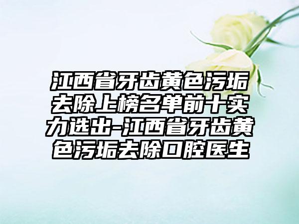 江西省牙齿黄色污垢去除上榜名单前十实力选出-江西省牙齿黄色污垢去除口腔医生