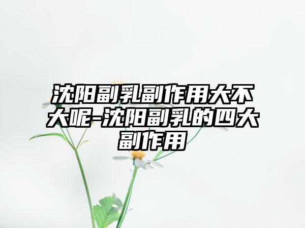 沈阳副乳副作用大不大呢-沈阳副乳的四大副作用