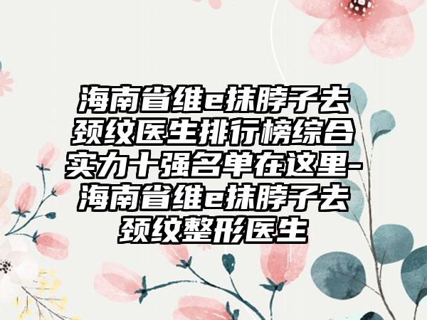 海南省维e抹脖子去颈纹医生排行榜综合实力十强名单在这里-海南省维e抹脖子去颈纹整形医生