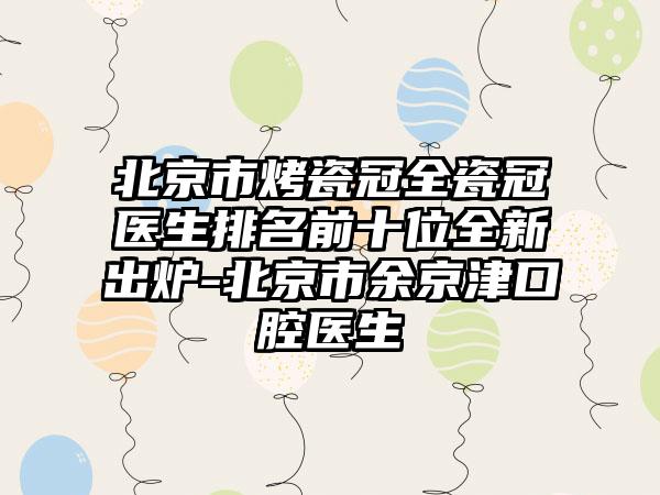 北京市烤瓷冠全瓷冠医生排名前十位全新出炉-北京市余京津口腔医生