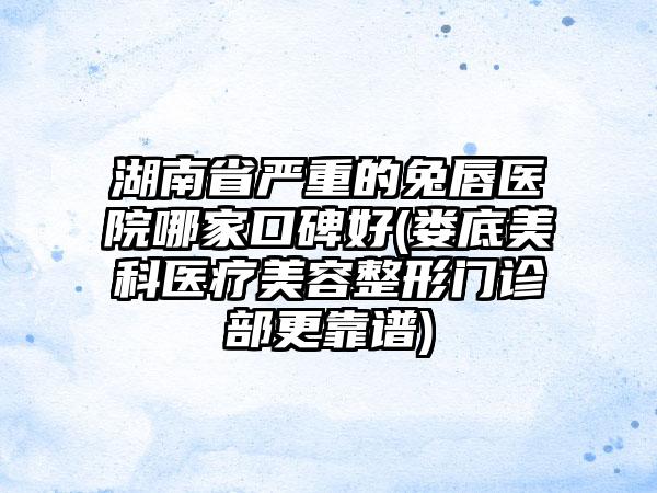 湖南省严重的兔唇医院哪家口碑好(娄底美科医疗美容整形门诊部更靠谱)