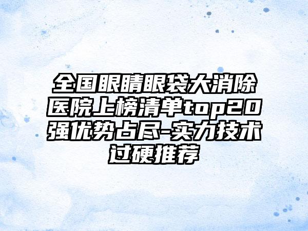 全国眼睛眼袋大消除医院上榜清单top20强优势占尽-实力技术过硬推荐