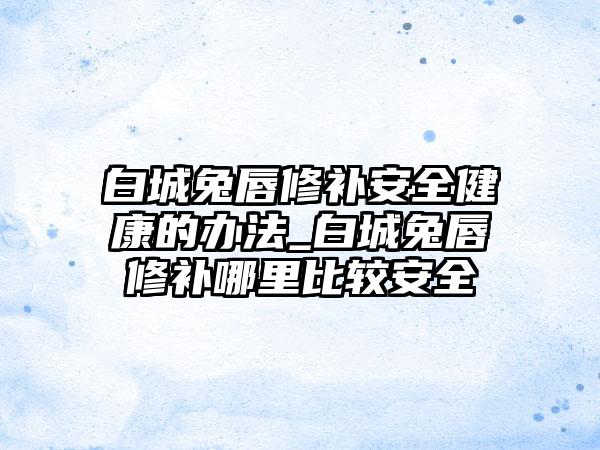 白城兔唇修补安全健康的办法_白城兔唇修补哪里比较安全