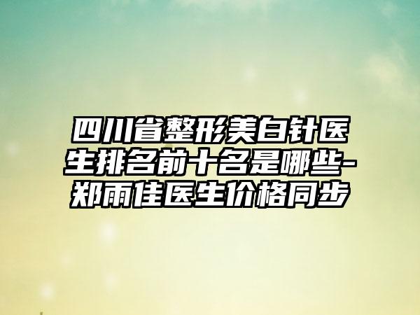 四川省整形美白针医生排名前十名是哪些-郑雨佳医生价格同步