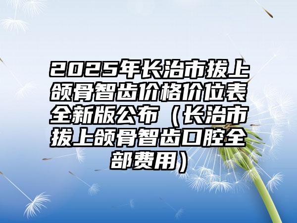 2025年长治市拔上颌骨智齿价格价位表全新版公布（长治市拔上颌骨智齿口腔全部费用）