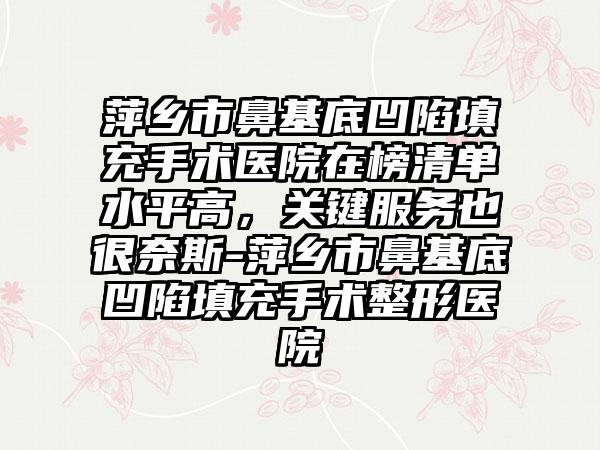 萍乡市鼻基底凹陷填充手术医院在榜清单水平高，关键服务也很奈斯-萍乡市鼻基底凹陷填充手术整形医院