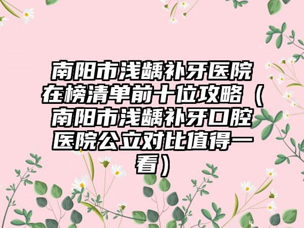 南阳市浅龋补牙医院在榜清单前十位攻略（南阳市浅龋补牙口腔医院公立对比值得一看）