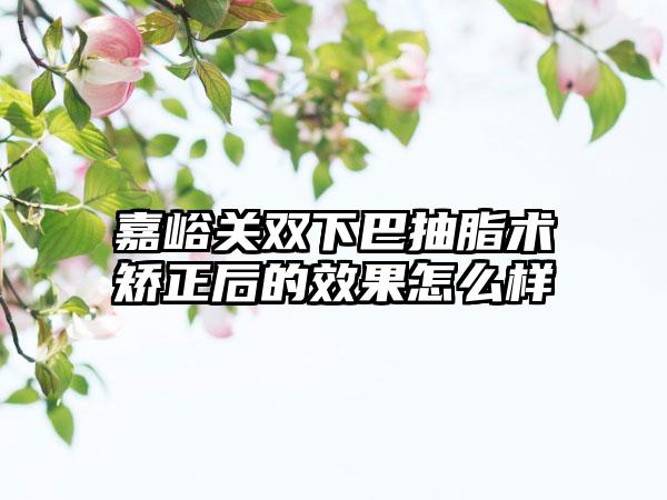 嘉峪关双下巴抽脂术矫正后的效果怎么样