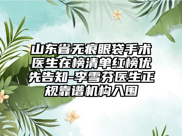 山东省无痕眼袋手术医生在榜清单红榜优先告知-李雪芬医生正规靠谱机构入围