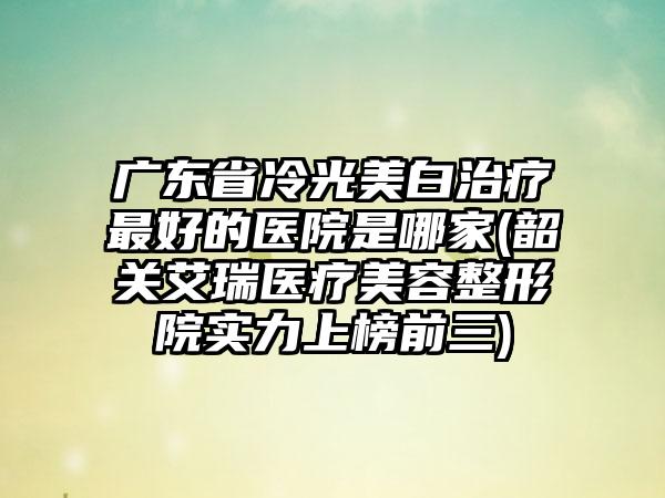 广东省冷光美白治疗最好的医院是哪家(韶关艾瑞医疗美容整形院实力上榜前三)