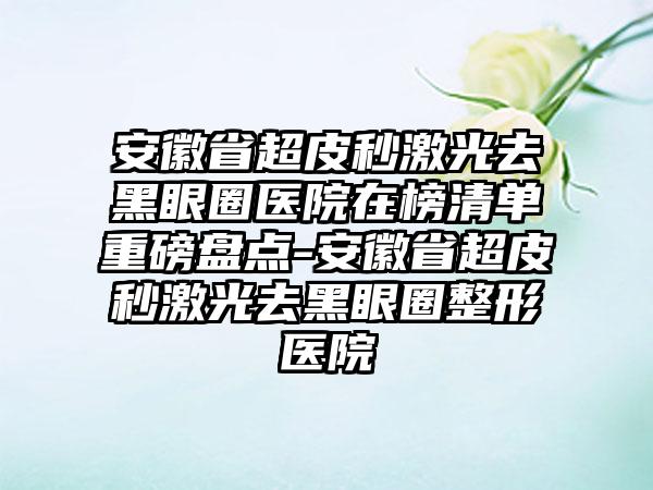 安徽省超皮秒激光去黑眼圈医院在榜清单重磅盘点-安徽省超皮秒激光去黑眼圈整形医院